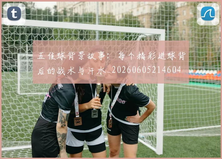 五佳球背景故事：每个精彩进球背后的战术与汗水_20260605214604
