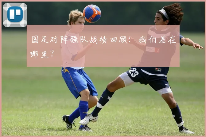 国足对阵强队战绩回顾：我们差在哪里？