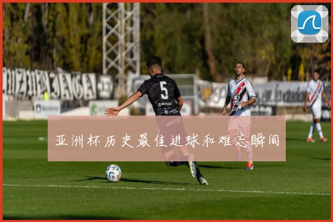亚洲杯历史最佳进球和难忘瞬间