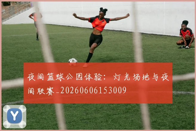 夜间篮球公园体验:灯光场地与夜间联赛_20260606153009