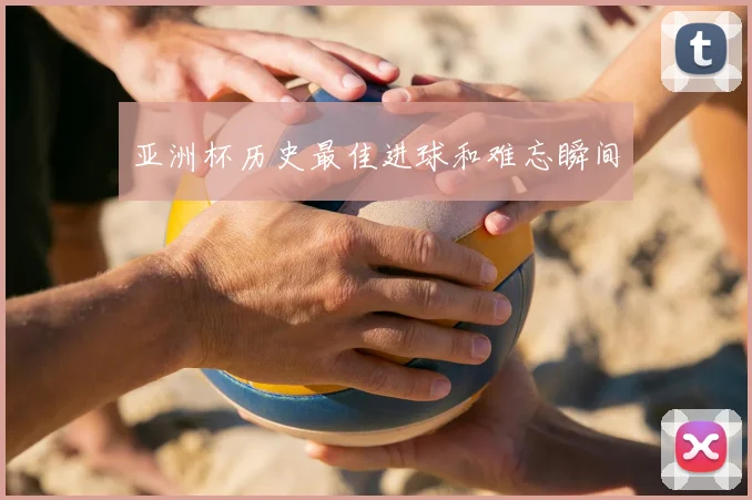 亚洲杯历史最佳进球和难忘瞬间